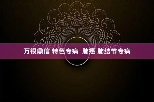 万银鼎信 特色专病  肺癌 肺结节专病