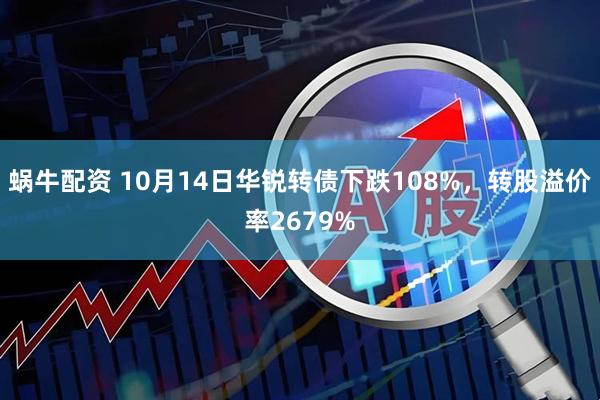 蜗牛配资 10月14日华锐转债下跌108%，转股溢价率2679%