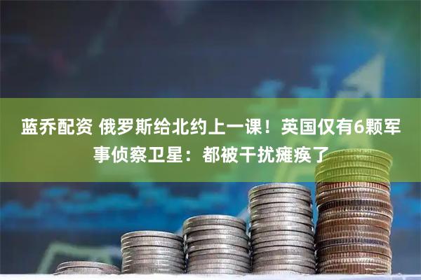 蓝乔配资 俄罗斯给北约上一课！英国仅有6颗军事侦察卫星：都被干扰瘫痪了