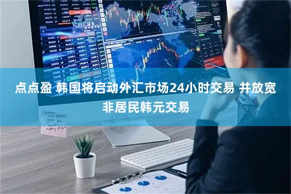 点点盈 韩国将启动外汇市场24小时交易 并放宽非居民韩元交易
