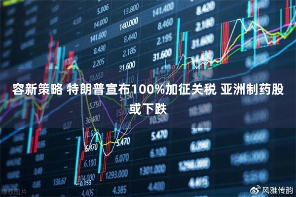 容新策略 特朗普宣布100%加征关税 亚洲制药股或下跌