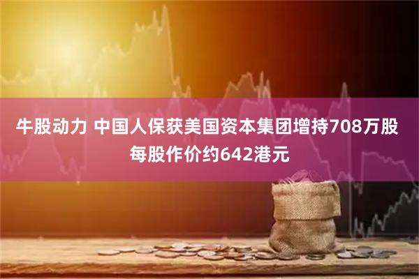 牛股动力 中国人保获美国资本集团增持708万股 每股作价约642港元