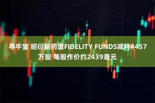 寻牛堂 昭衍新药遭FIDELITY FUNDS减持4457万股 每股作价约2439港元