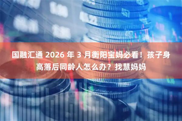 国融汇通 2026 年 3 月衡阳宝妈必看！孩子身高落后同龄人怎么办？找慧妈妈