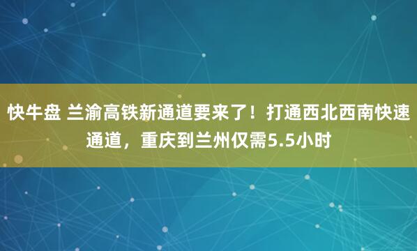 快牛盘 兰渝高铁新通道要来了!打通西北西南快速通道,重庆到兰州仅需5.5小时