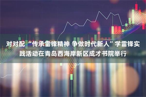 对对配 “传承雷锋精神 争做时代新人”学雷锋实践活动在青岛西海岸新区成才书院举行