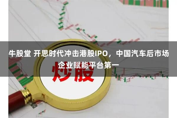 牛股堂 开思时代冲击港股IPO,中国汽车后市场企业赋能平台第一