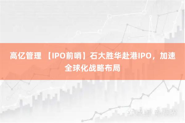 高亿管理 【IPO前哨】石大胜华赴港IPO，加速全球化战略布局