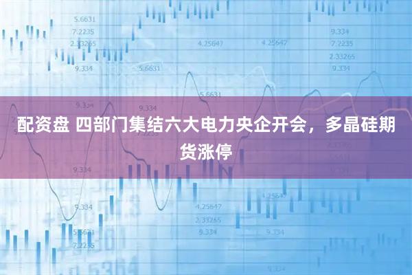 配资盘 四部门集结六大电力央企开会，多晶硅期货涨停