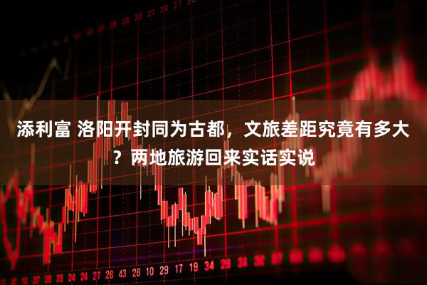 添利富 洛阳开封同为古都，文旅差距究竟有多大？两地旅游回来实话实说