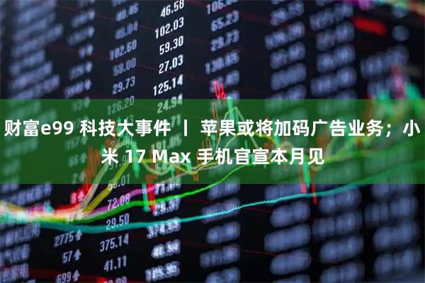 财富e99 科技大事件 丨 苹果或将加码广告业务；小米 17 Max 手机官宣本月见