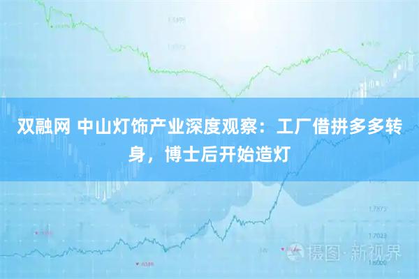 双融网 中山灯饰产业深度观察：工厂借拼多多转身，博士后开始造灯