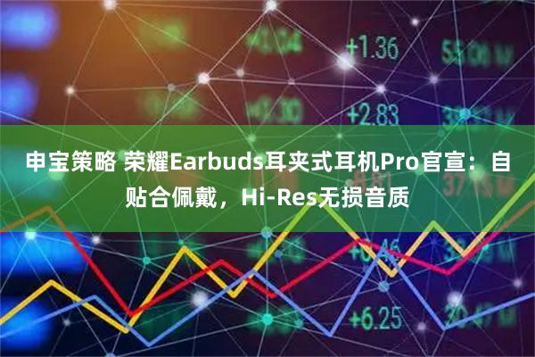 申宝策略 荣耀Earbuds耳夹式耳机Pro官宣：自贴合佩戴，Hi-Res无损音质